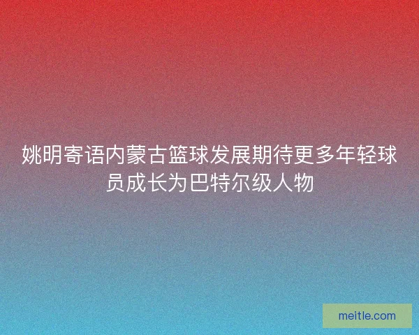 姚明寄语内蒙古篮球发展期待更多年轻球员成长为巴特尔级人物 姚明寄语内蒙古篮球发展期待更多年轻球员成长为巴特尔级人物