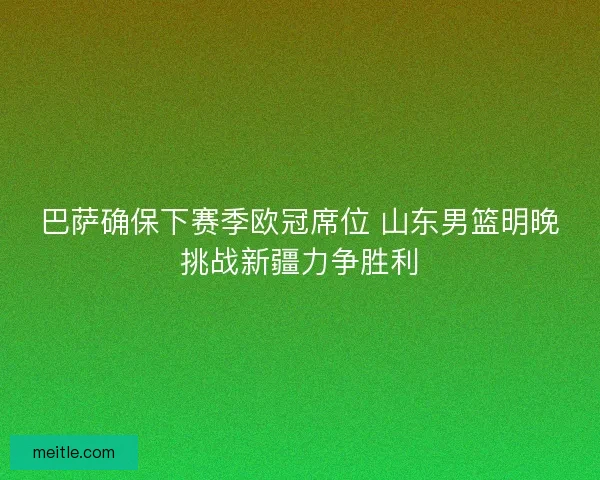 巴萨确保下赛季欧冠席位 山东男篮明晚挑战新疆力争胜利 巴萨确保下赛季欧冠席位 山东男篮明晚挑战新疆力争胜利