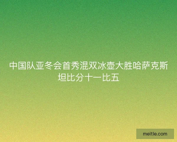 中国队亚冬会首秀混双冰壶大胜哈萨克斯坦比分十一比五