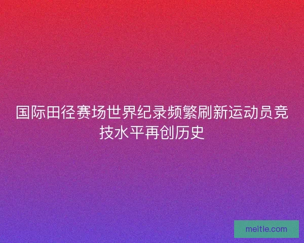 国际田径赛场世界纪录频繁刷新运动员竞技水平再创历史