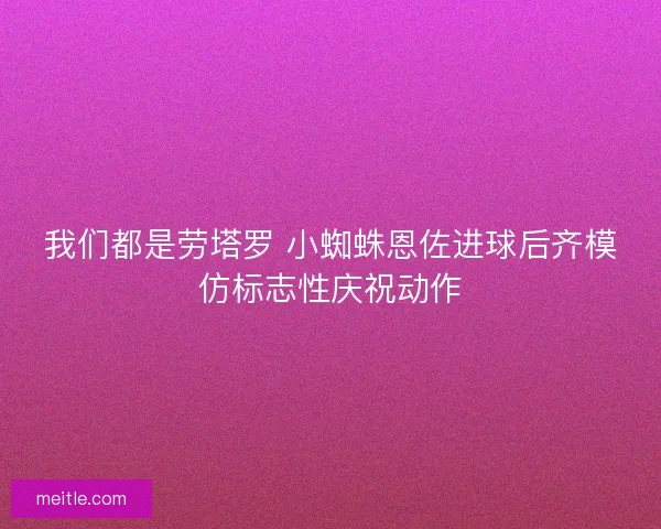我们都是劳塔罗 小蜘蛛恩佐进球后齐模仿标志性庆祝动作