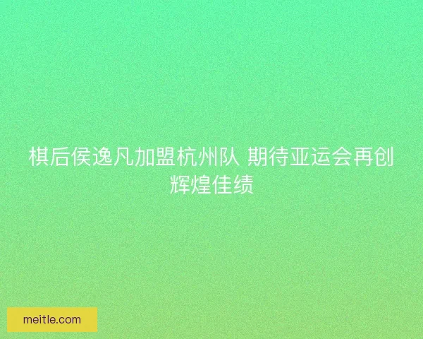 棋后侯逸凡加盟杭州队 期待亚运会再创辉煌佳绩